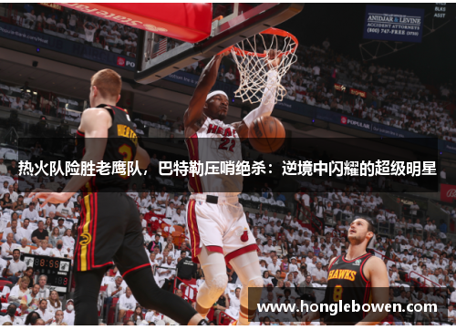 热火队险胜老鹰队，巴特勒压哨绝杀：逆境中闪耀的超级明星