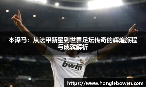 本泽马：从法甲新星到世界足坛传奇的辉煌旅程与成就解析